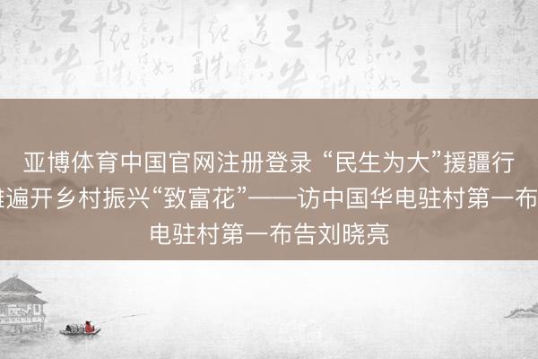 亚博体育中国官网注册登录 “民生为大”援疆行|盐碱荒滩遍开乡村振兴“致富花”——访中国华电驻村第一布告刘晓亮