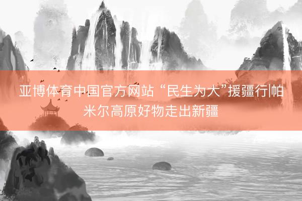 亚博体育中国官方网站 “民生为大”援疆行|帕米尔高原好物走出新疆