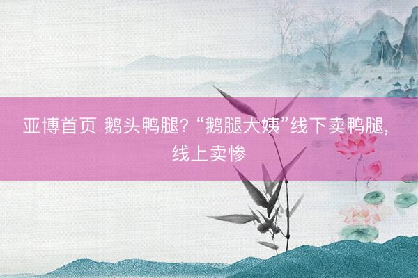 亚博首页 鹅头鸭腿? “鹅腿大姨”线下卖鸭腿， 线上卖惨