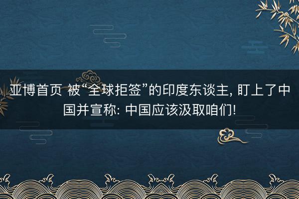 亚博首页 被“全球拒签”的印度东谈主， 盯上了中国并宣称: 中国应该汲取咱们!