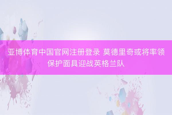 亚博体育中国官网注册登录 莫德里奇或将率领保护面具迎战英格兰队