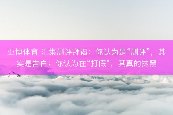 亚博体育 汇集测评拜谒：你认为是“测评”，其实是告白；你认为在“打假”，其真的抹黑