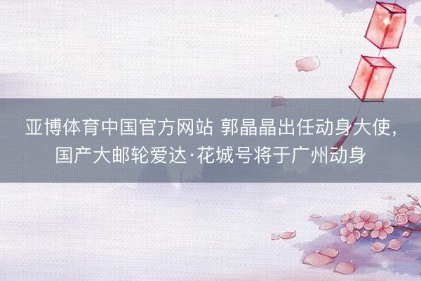 亚博体育中国官方网站 郭晶晶出任动身大使，国产大邮轮爱达·花城号将于广州动身