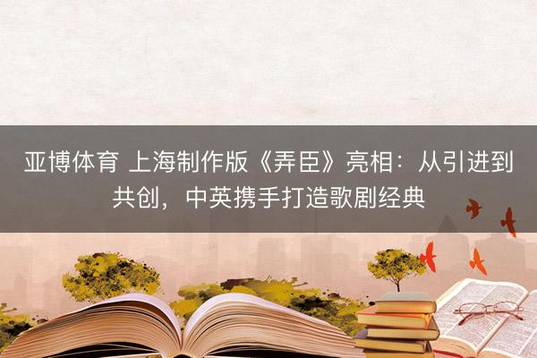 亚博体育 上海制作版《弄臣》亮相：从引进到共创，中英携手打造歌剧经典