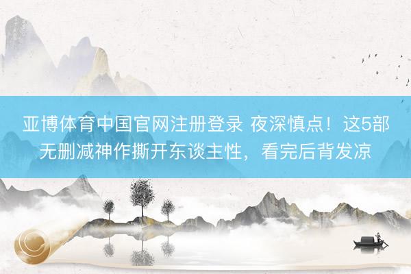 亚博体育中国官网注册登录 夜深慎点！这5部无删减神作撕开东谈主性，看完后背发凉
