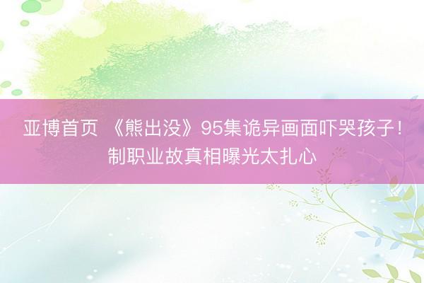 亚博首页 《熊出没》95集诡异画面吓哭孩子！制职业故真相曝光太扎心