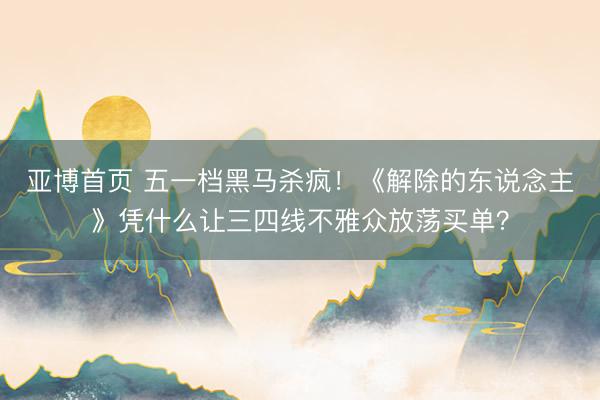 亚博首页 五一档黑马杀疯！《解除的东说念主》凭什么让三四线不雅众放荡买单？
