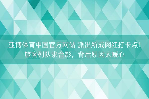 亚博体育中国官方网站 派出所成网红打卡点！旅客列队求合影，背后原因太暖心