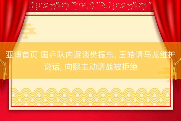 亚博首页 国乒队内避谈樊振东， 王皓请马龙维护说话， 向鹏主动请战被拒绝