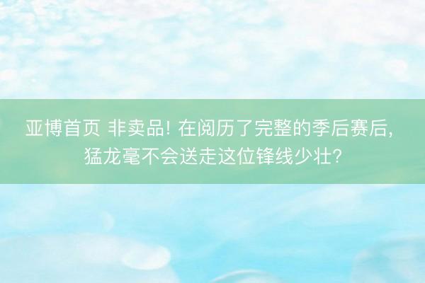 亚博首页 非卖品! 在阅历了完整的季后赛后， 猛龙毫不会送走这位锋线少壮?