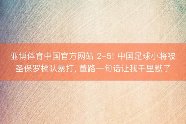 亚博体育中国官方网站 2-5! 中国足球小将被圣保罗梯队暴打， 董路一句话让我千里默了