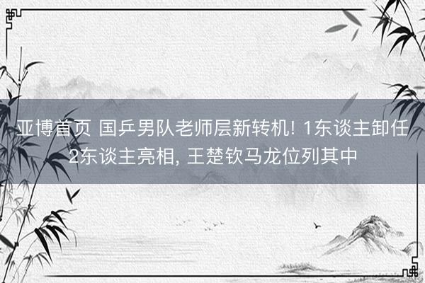 亚博首页 国乒男队老师层新转机! 1东谈主卸任2东谈主亮相， 王楚钦马龙位列其中