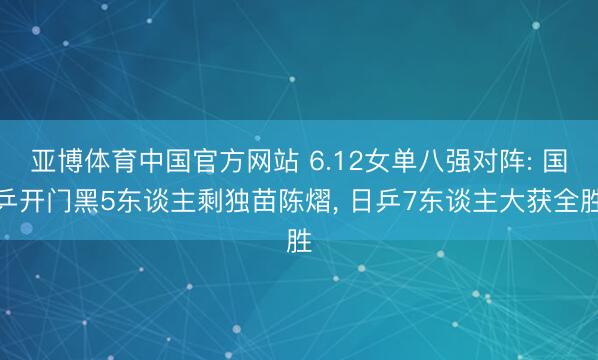 亚博体育中国官方网站 6.12女单八强对阵: 国乒开门黑5东谈主剩独苗陈熠， 日乒7东谈主大获全胜