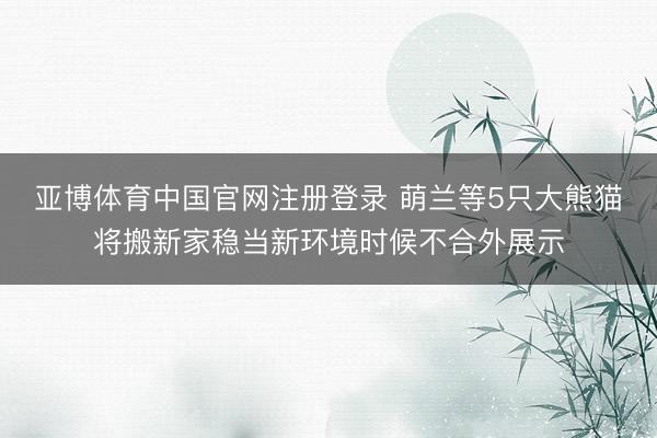 亚博体育中国官网注册登录 萌兰等5只大熊猫将搬新家稳当新环境时候不合外展示