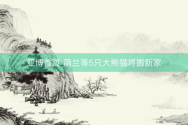 亚博首页 萌兰等5只大熊猫将搬新家