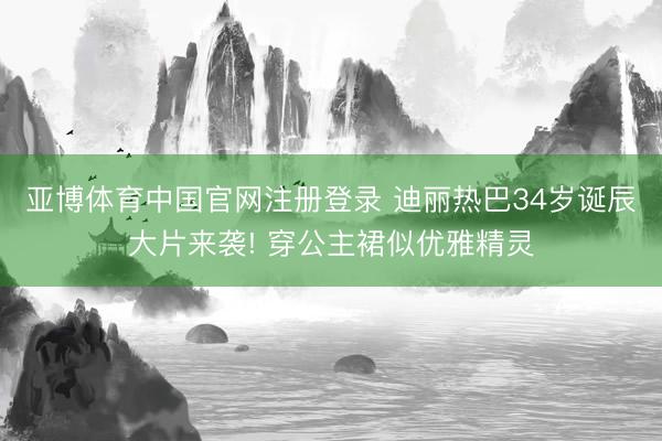 亚博体育中国官网注册登录 迪丽热巴34岁诞辰大片来袭! 穿公主裙似优雅精灵