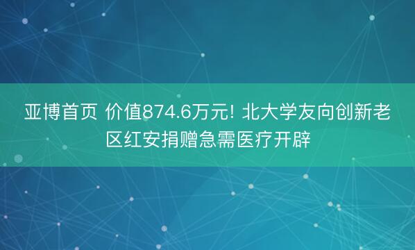 亚博首页 价值874.6万元! 北大学友向创新老区红安捐赠急需医疗开辟