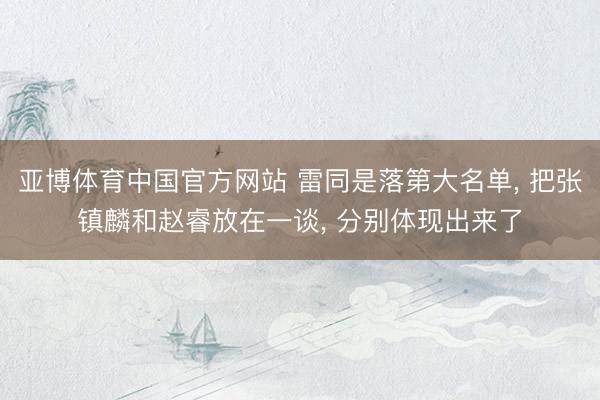 亚博体育中国官方网站 雷同是落第大名单， 把张镇麟和赵睿放在一谈， 分别体现出来了