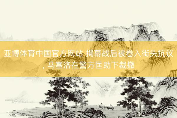 亚博体育中国官方网站 揭幕战后被卷入街头抗议， 马塞洛在警方匡助下裁撤
