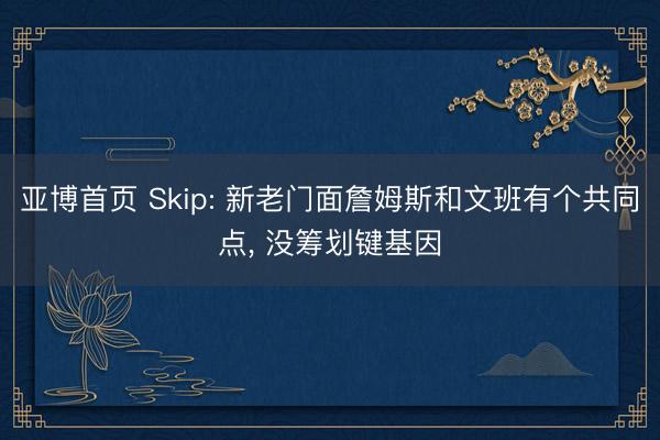 亚博首页 Skip: 新老门面詹姆斯和文班有个共同点， 没筹划键基因