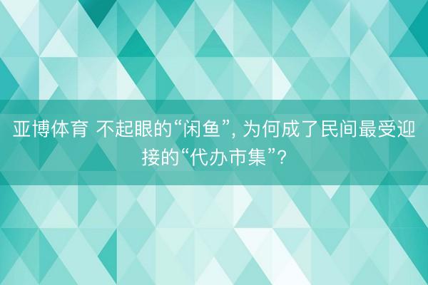 亚博体育 不起眼的“闲鱼”， 为何成了民间最受迎接的“代办市集”?