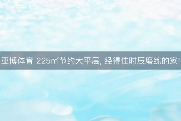 亚博体育 225㎡节约大平层， 经得住时辰磨练的家!