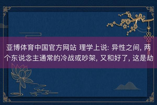 亚博体育中国官方网站 理学上说: 异性之间， 两个东说念主通常的冷战或吵架， 又和好了， 这是劫
