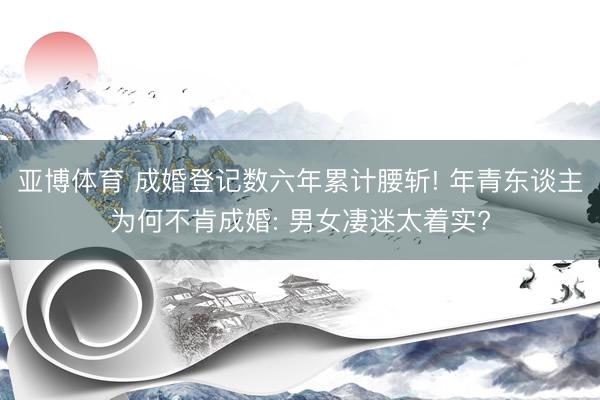 亚博体育 成婚登记数六年累计腰斩! 年青东谈主为何不肯成婚: 男女凄迷太着实?
