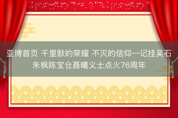 亚博首页 千里默的荣耀 不灭的信仰—记挂吴石朱枫陈宝仓聂曦义士点火76周年