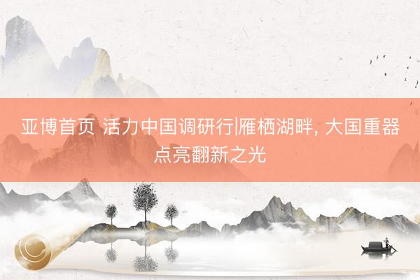 亚博首页 活力中国调研行|雁栖湖畔， 大国重器点亮翻新之光