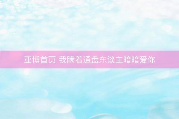 亚博首页 我瞒着通盘东谈主暗暗爱你