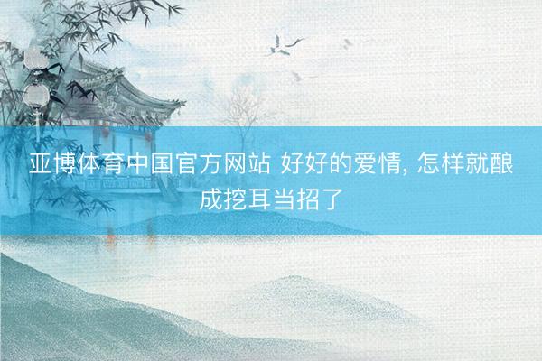 亚博体育中国官方网站 好好的爱情， 怎样就酿成挖耳当招了