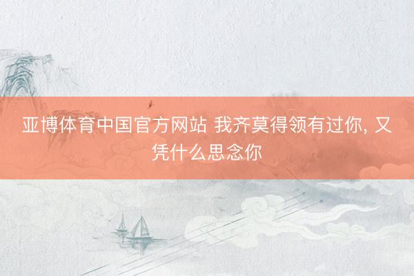 亚博体育中国官方网站 我齐莫得领有过你， 又凭什么思念你