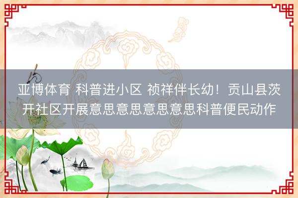 亚博体育 科普进小区 祯祥伴长幼!贡山县茨开社区开展意思意思意思意思科普便民动作