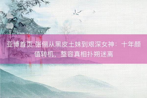 亚博首页 张俪从黑皮土妹到艰深女神：十年颜值转机，整容真相扑朔迷离