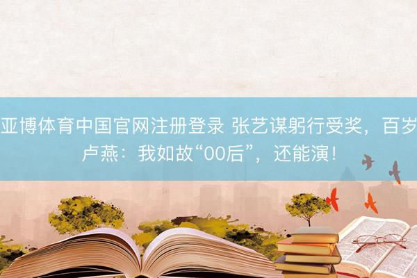 亚博体育中国官网注册登录 张艺谋躬行受奖，百岁卢燕：我如故“00后”，还能演！