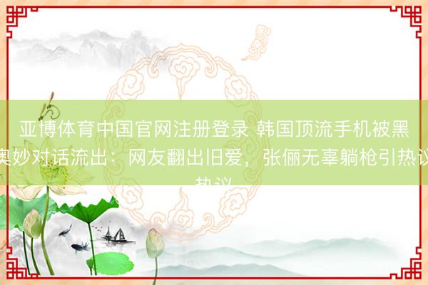 亚博体育中国官网注册登录 韩国顶流手机被黑奥妙对话流出：网友翻出旧爱，张俪无辜躺枪引热议
