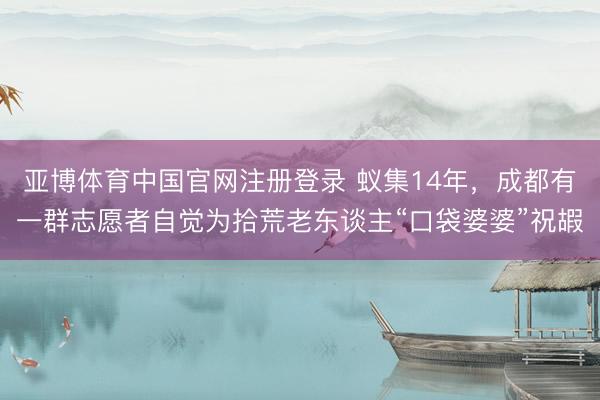 亚博体育中国官网注册登录 蚁集14年，成都有一群志愿者自觉为拾荒老东谈主“口袋婆婆”祝嘏