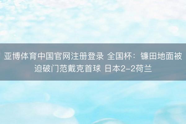 亚博体育中国官网注册登录 全国杯：镰田地面被迫破门范戴克首球 日本2-2荷兰