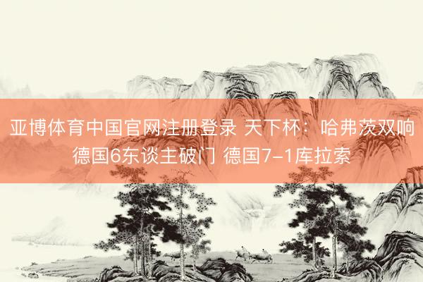 亚博体育中国官网注册登录 天下杯：哈弗茨双响德国6东谈主破门 德国7-1库拉索
