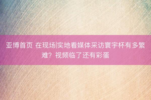 亚博首页 在现场|实地看媒体采访寰宇杯有多繁难？视频临了还有彩蛋