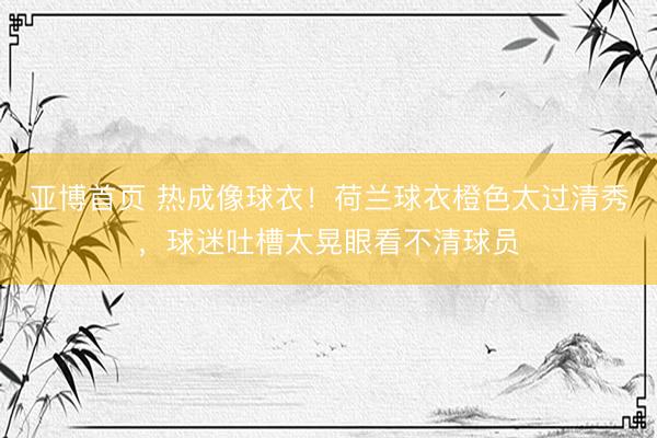 亚博首页 热成像球衣！荷兰球衣橙色太过清秀，球迷吐槽太晃眼看不清球员