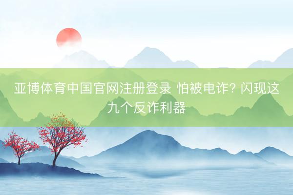 亚博体育中国官网注册登录 怕被电诈? 闪现这九个反诈利器