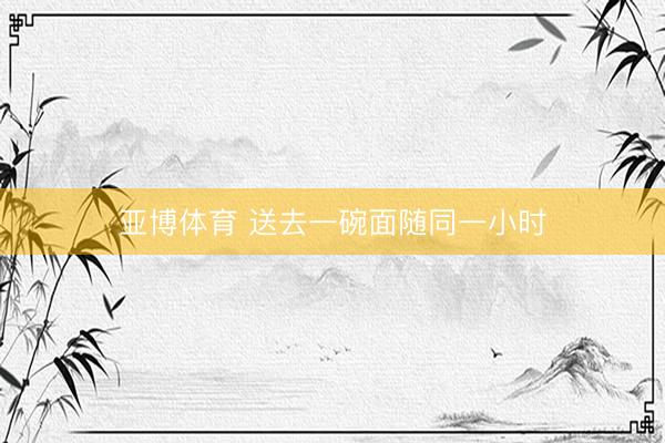 亚博体育 送去一碗面随同一小时