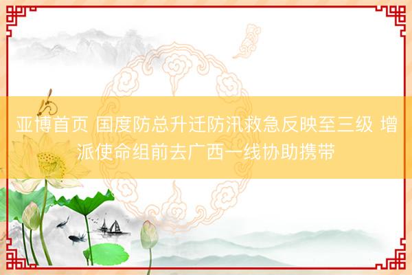 亚博首页 国度防总升迁防汛救急反映至三级 增派使命组前去广西一线协助携带