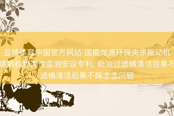 亚博体育中国官方网站 国能龙源环保央求振动机构及大气环境颗粒物浑浊监测安设专利， 处治过滤桶清洁后果不睬念念问题