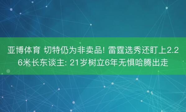 亚博体育 切特仍为非卖品! 雷霆选秀还盯上2.26米长东谈主: 21岁树立6年无惧哈腾出走