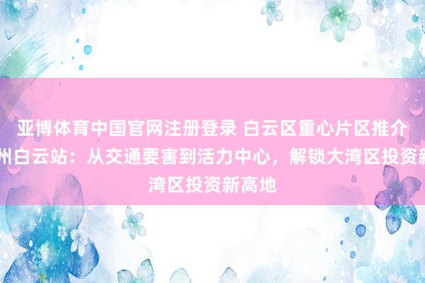 亚博体育中国官网注册登录 白云区重心片区推介⑤ 广州白云站：从交通要害到活力中心，解锁大湾区投资新高地