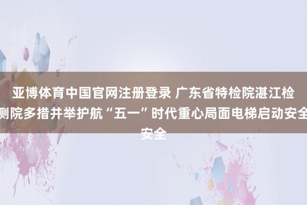 亚博体育中国官网注册登录 广东省特检院湛江检测院多措并举护航“五一”时代重心局面电梯启动安全
