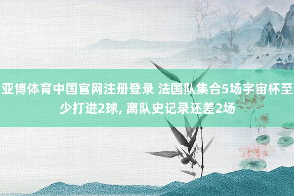 亚博体育中国官网注册登录 法国队集合5场宇宙杯至少打进2球， 离队史记录还差2场